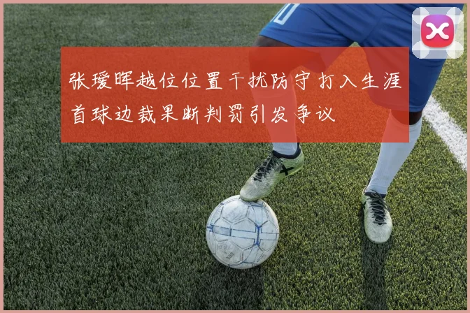张瑷晖越位位置干扰防守打入生涯首球边裁果断判罚引发争议