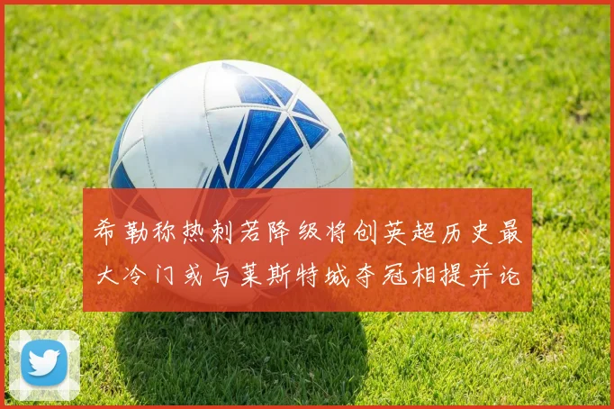 希勒称热刺若降级将创英超历史最大冷门或与莱斯特城夺冠相提并论