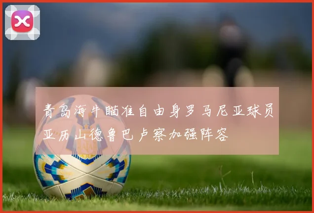 青岛海牛瞄准自由身罗马尼亚球员亚历山德鲁巴卢察加强阵容