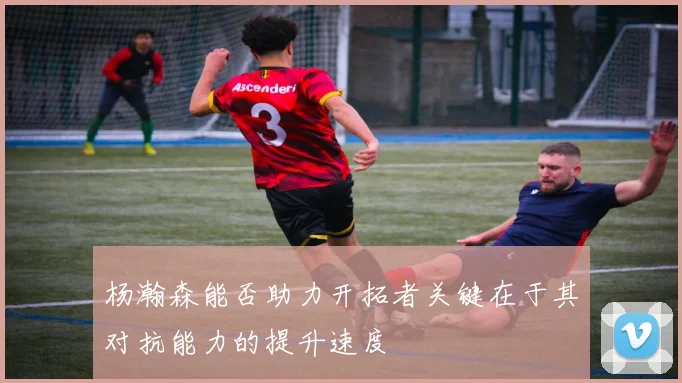 杨瀚森能否助力开拓者关键在于其对抗能力的提升速度