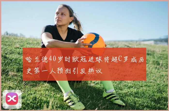 哈兰德40岁时欧冠进球将超C罗成历史第一人预测引发热议