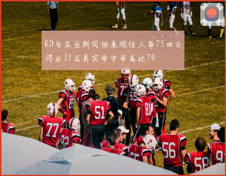 KD与亚当斯同场表现惊人每75回合得分31且真实命中率高达70