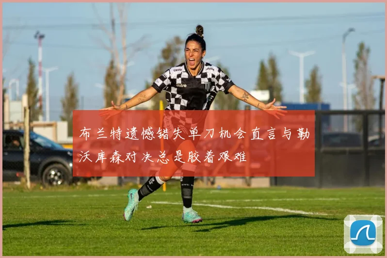 布兰特遗憾错失单刀机会直言与勒沃库森对决总是胶着艰难