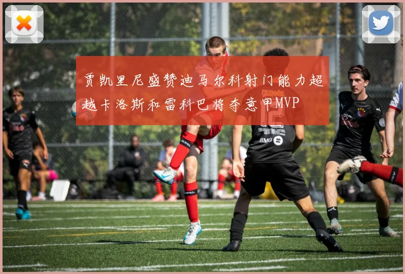 贾凯里尼盛赞迪马尔科射门能力超越卡洛斯和雷科巴将夺意甲MVP