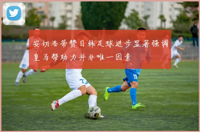 安切洛蒂赞日韩足球进步显著强调皇马帮助力并非唯一因素