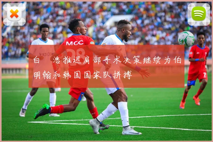 白昇浩推迟肩部手术决策继续为伯明翰和韩国国家队拼搏