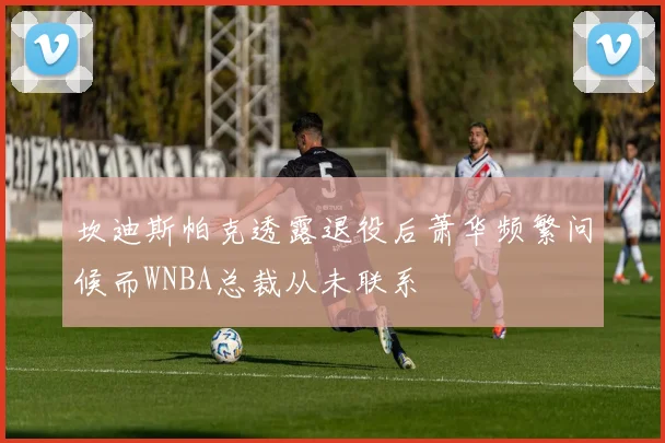 坎迪斯帕克透露退役后萧华频繁问候而WNBA总裁从未联系