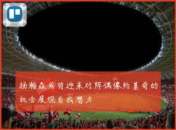 杨瀚森或将迎来对阵偶像约基奇的机会展现自我潜力