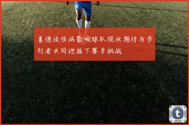 基德谈伤病影响球队现状期待与步行者共同迎接下赛季挑战