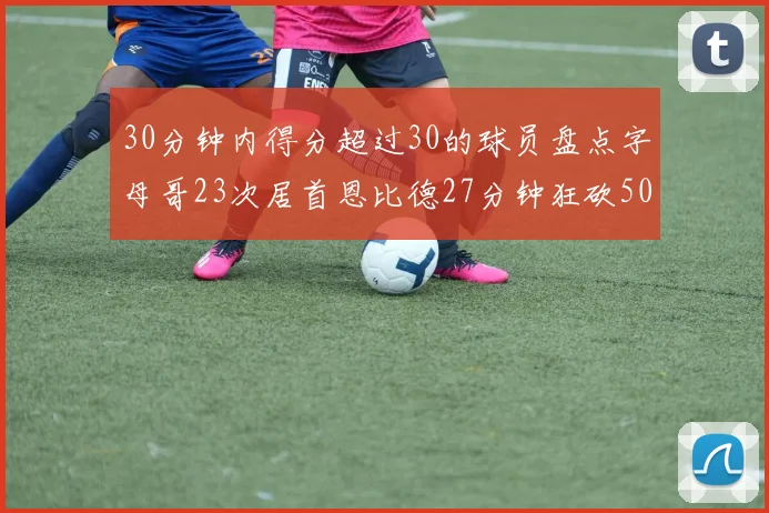 30分钟内得分超过30的球员盘点字母哥23次居首恩比德27分钟狂砍50分