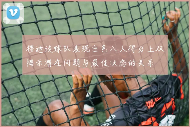 穆迪谈球队表现出色八人得分上双揭示潜在问题与最佳状态的关系