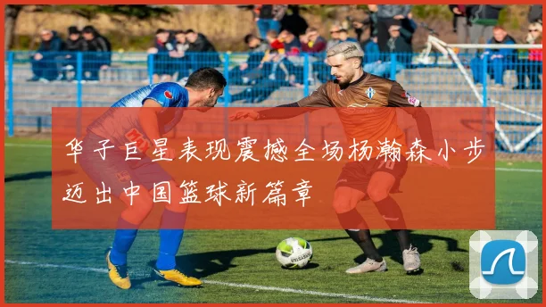 华子巨星表现震撼全场杨瀚森小步迈出中国篮球新篇章