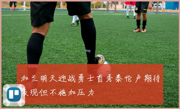 加兰明天迎战勇士首秀泰伦卢期待表现但不施加压力